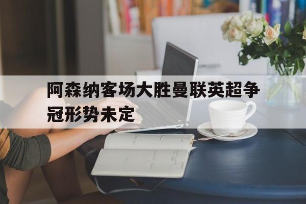 包含阿森纳客场大胜曼联英超争冠形势未定的词条